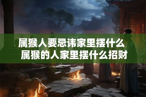 属猴人要忌讳家里摆什么  属猴的人家里摆什么招财