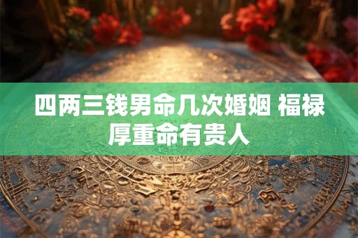 四两三钱男命几次婚姻 福禄厚重命有贵人 四两三钱男命几次婚姻 福禄厚重命有贵人