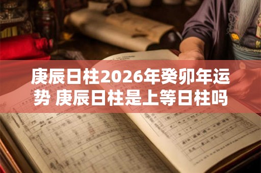 庚辰日柱2026年癸卯年运势 庚辰日柱是上等日柱吗