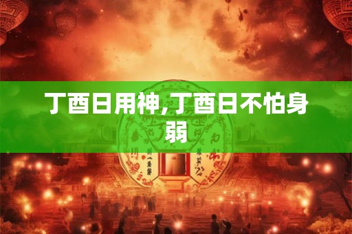 丁酉日用神,丁酉日不怕身弱 丁酉日用神,丁酉日不怕身弱