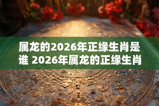 属龙的2026年正缘生肖是谁 2026年属龙的正缘生肖是什么
