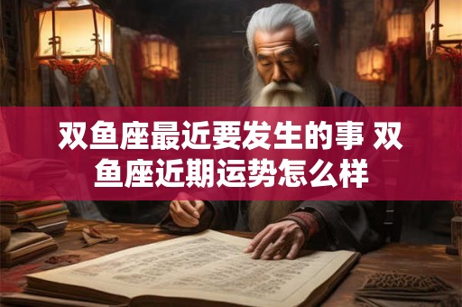 双鱼座最近要发生的事 双鱼座近期运势怎么样