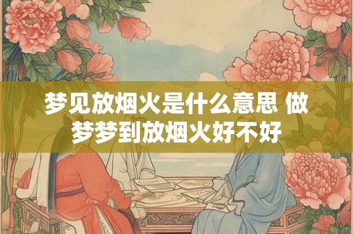 梦见放烟火是什么意思 做梦梦到放烟火好不好