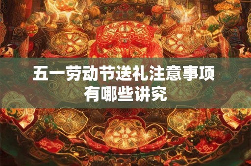 五一劳动节送礼注意事项 有哪些讲究
