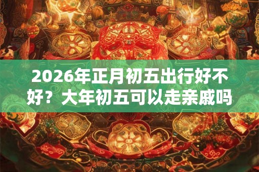 2026年正月初五出行好不好？大年初五可以走亲戚吗？
