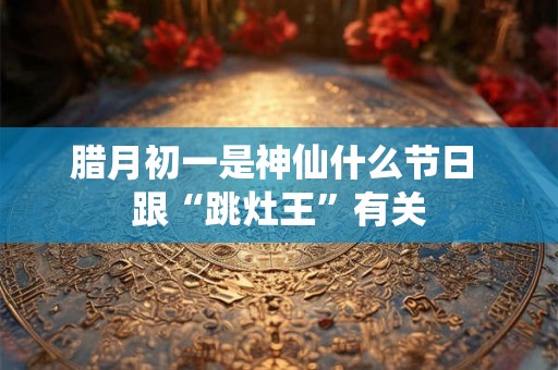 腊月初一是神仙什么节日 跟“跳灶王”有关
