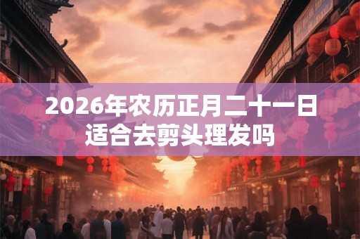 2026年农历正月二十一日适合去剪头理发吗