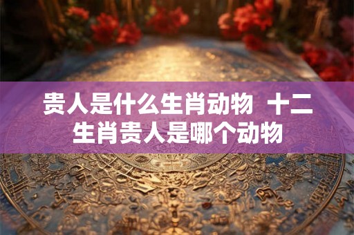 贵人是什么生肖动物  十二生肖贵人是哪个动物