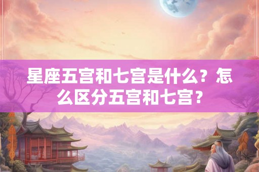 星座五宫和七宫是什么？怎么区分五宫和七宫？