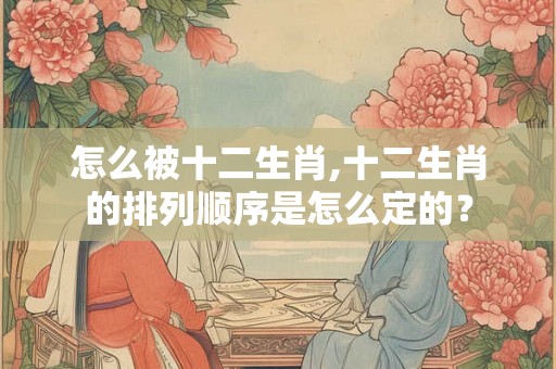 怎么被十二生肖,十二生肖的排列顺序是怎么定的？