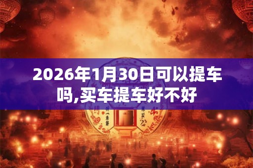 2026年1月30日可以提车吗,买车提车好不好 2026年1月30日可以提车吗,买车提车好不好