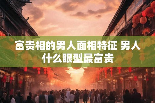 富贵相的男人面相特征 男人什么眼型最富贵