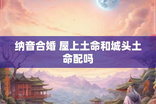 纳音合婚 屋上土命和城头土命配吗 纳音合婚 屋上土命和城头土命配吗