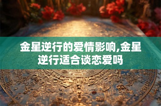 金星逆行的爱情影响,金星逆行适合谈恋爱吗 金星逆行的爱情影响,金星逆行适合谈恋爱吗