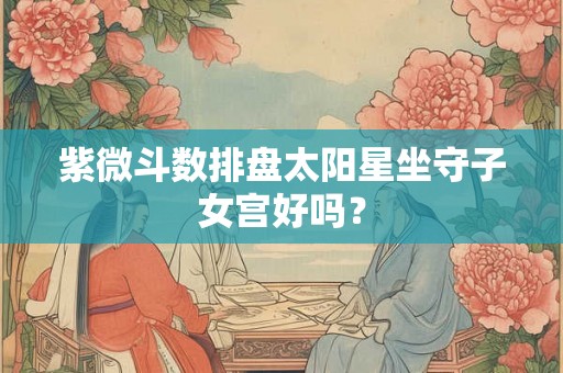 紫微斗数排盘太阳星坐守子女宫好吗？