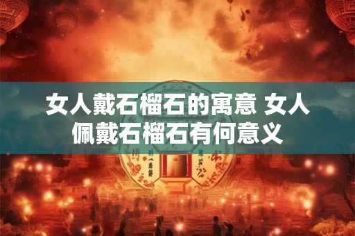 女人戴石榴石的寓意 女人佩戴石榴石有何意义