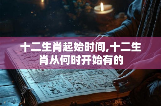 十二生肖起始时间,十二生肖从何时开始有的 十二生肖起始时间,十二生肖从何时开始有的