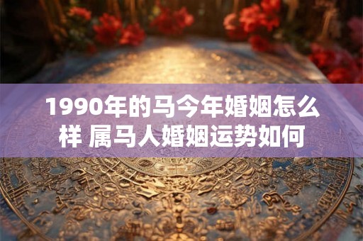1990年的马今年婚姻怎么样 属马人婚姻运势如何