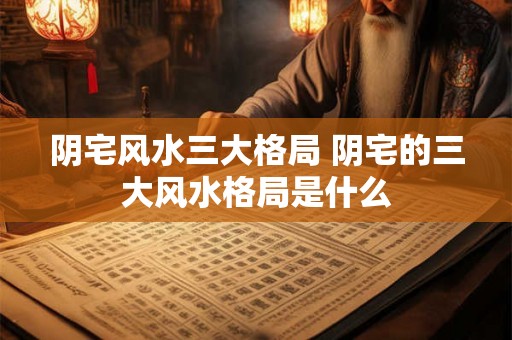 阴宅风水三大格局 阴宅的三大风水格局是什么