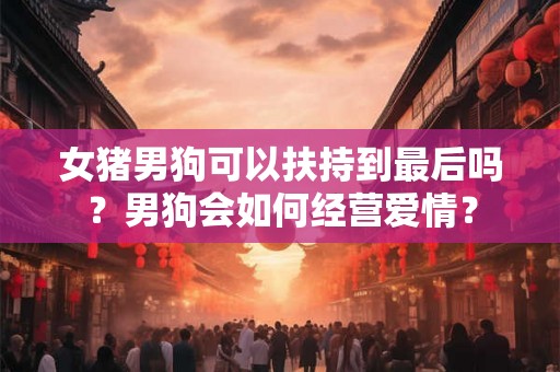 女猪男狗可以扶持到最后吗？男狗会如何经营爱情？