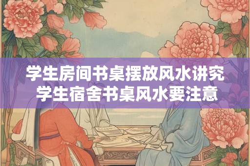 学生房间书桌摆放风水讲究 学生宿舍书桌风水要注意吗 学生房间书桌摆放风水讲究 学生宿舍书桌风水要注意吗