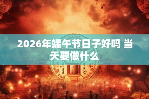 2026年端午节日子好吗 当天要做什么 2026年端午节日子好吗 当天要做什么