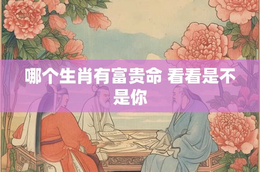 哪个生肖有富贵命 看看是不是你 哪个生肖有富贵命 看看是不是你