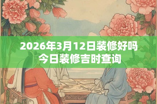 2026年3月12日装修好吗 今日装修吉时查询 2026年3月12日装修好吗 今日装修吉时查询