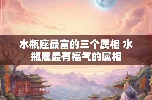 水瓶座最富的三个属相 水瓶座最有福气的属相