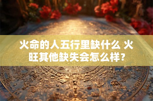 火命的人五行里缺什么 火旺其他缺失会怎么样？