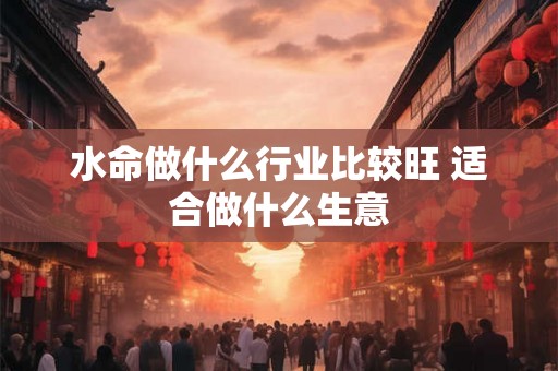 水命做什么行业比较旺 适合做什么生意 水命做什么行业比较旺 适合做什么生意