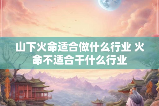 山下火命适合做什么行业 火命不适合干什么行业 山下火命适合做什么行业 火命不适合干什么行业