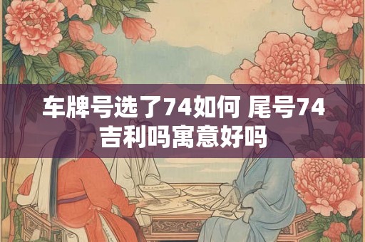 车牌号选了74如何 尾号74吉利吗寓意好吗