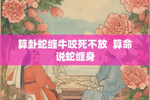 算卦蛇缠牛咬死不放 算命说蛇缠身 算卦蛇缠牛咬死不放 算命说蛇缠身