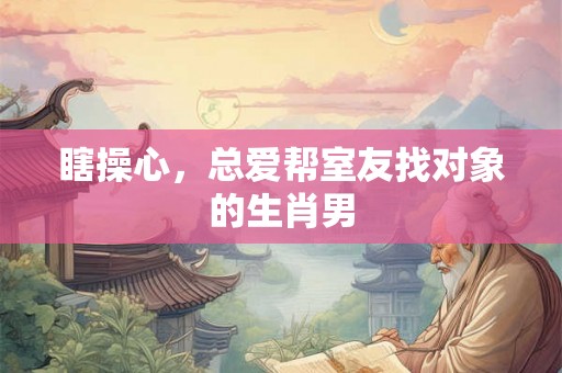 瞎操心,总爱帮室友找对象的生肖男 瞎操心,总爱帮室友找对象的生肖男