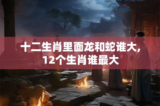 十二生肖里面龙和蛇谁大,12个生肖谁最大 十二生肖里面龙和蛇谁大,12个生肖谁最大