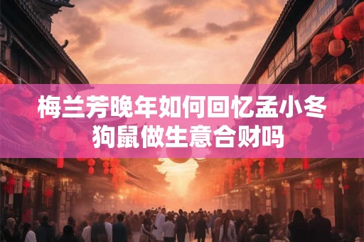 梅兰芳晚年如何回忆孟小冬  狗鼠做生意合财吗