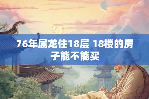 76年属龙住18层 18楼的房子能不能买 76年属龙住18层 18楼的房子能不能买