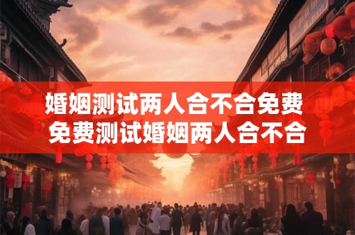 婚姻测试两人合不合免费 免费测试婚姻两人合不合