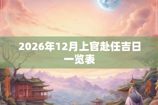2026年12月上官赴任吉日一览表 2026年12月上官赴任吉日一览表