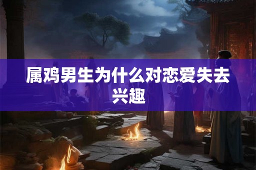 属鸡男生为什么对恋爱失去兴趣 属鸡男生为什么对恋爱失去兴趣