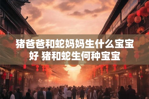 猪爸爸和蛇妈妈生什么宝宝好 猪和蛇生何种宝宝 猪爸爸和蛇妈妈生什么宝宝好 猪和蛇生何种宝宝