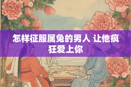 怎样征服属兔的男人 让他疯狂爱上你