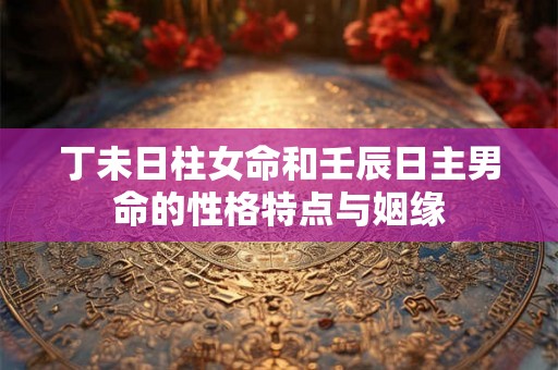 丁未日柱女命和壬辰日主男命的性格特点与姻缘