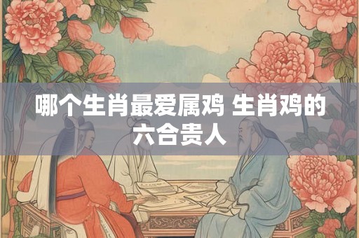 哪个生肖最爱属鸡 生肖鸡的六合贵人