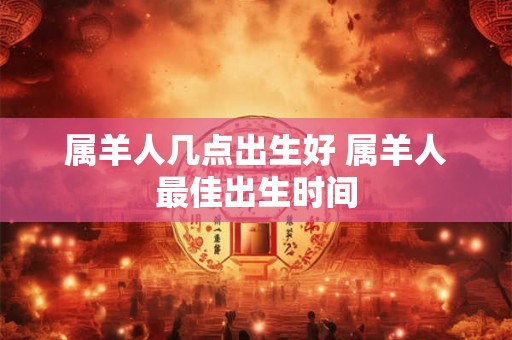 属羊人几点出生好 属羊人最佳出生时间