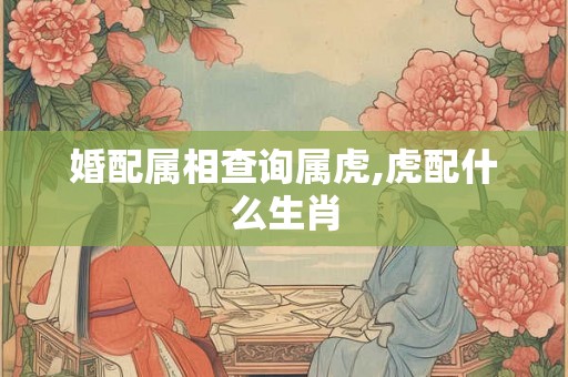 婚配属相查询属虎,虎配什么生肖