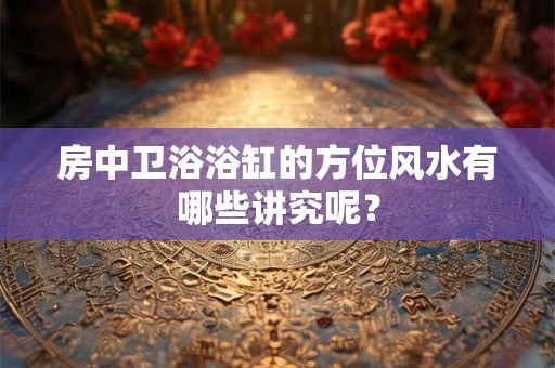 房中卫浴浴缸的方位风水有哪些讲究呢？