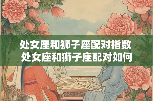 处女座和狮子座配对指数 处女座和狮子座配对如何