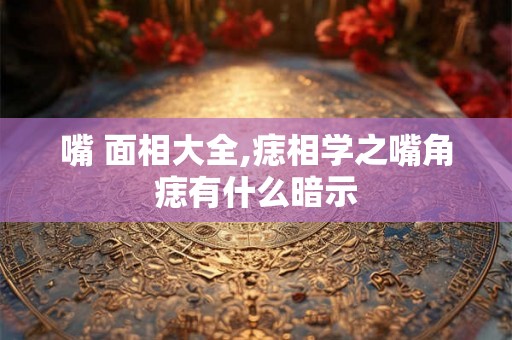 嘴 面相大全,痣相学之嘴角痣有什么暗示